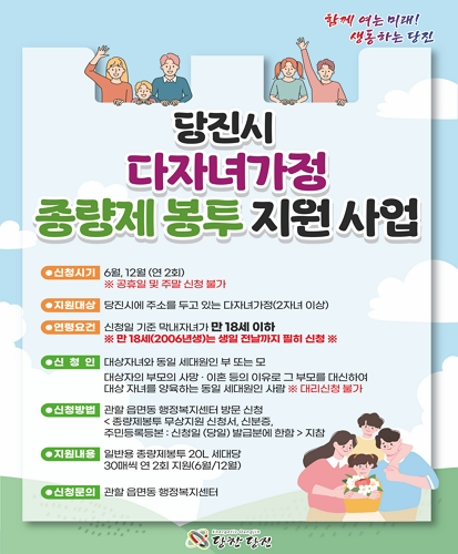 신청시기 : 6월, 12월(연2회) ※공휴일 및 주말 신청 불가
지원대상 : 당진시에 주소를 두고 있는 다자녀가정(2자녀 이상)
연령요건 : 신청일 기준 막내자녀가 만 18세 이하 ※만 18세(2006년생)는 생일 전날까지 필히 신청※
신청인 : 대상자녀와 동일 세대원인 부 또는 모, 대상자의 부모의 사망·이혼 등의 이유로 그 부모를 대신하여 대상 자녀를 양육하는 동일 세대원인 사람 ※대리신청 불가
신청방법 : 관할 읍면동 행정복지센터 방문 신청<종량제봉투 무상지원 신청서, 신분증, 주민등록등본 : 신청일 (당일) 발급분에 한함>지참
지원내용 : 일반용 종량제봉투 20L 세대당 30매씩 연 2회 지원(6월/12월)
신청문의 : 관할 읍면동 행정복지센터