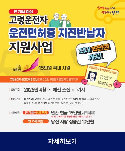 기존 10만원, 15만원 확대 지원
최대 15만원 제공
고령운전자 운전면허증 반납으로 안전한 교통문화를 함께 만들어가요!
신청기간: 2025년 4월 ~ 예산 소진 시 까지
신청자격: 당진시에 주소를 두고 운전면허를 소지한 만 70세 이상의 고령운전자 유효한 모든 운전면허를 반납하신 분(1종, 2종, 원동기)
지원내용: 만 70세~74세까지 연간 현금 15만원(계좌이체) ※만74세까지만 현금을 연간 지급해 드립니다. / 만75세 이상 당진 사랑ㅇ 상품권 10만원
자세히보기