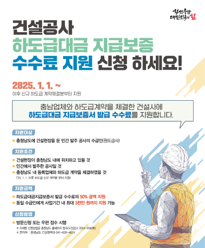 2025. 1. 1. ~ 이후 신규 하도급 계약체결분부터 지원
충남업체와 하도급계약을 체결한 건설사에 하도급대금 지급보증서 발급 수수료를 지원합니다.
지원대상 : 충청남도에 건설현장을 둔 민간 발주 공사의 수급인(원도급사)
지원조건:
-건설현장이 충청남도 내에 위치하고 있을 것
-민간에서 발주한 공사일 것
-충청남도 내 등록업체와 하도급 계약을 체결하였을 것(25. 1. 1. 이후 하도급 신규 계약분 부터 지원)
지원금액:
-하도급대금지급보증서 발급 수수료의 50% 금액 지원
-동일 수급인에게 사업기간 내 최대 3천만 원까지 지원 가능
신청방법 : 방문신청 또는 우편 접수 시행
※자세한 신청방법은 충청남도 홈페이지 참조(도정공고 2024-2040호)
※문의처:충청남도 건설정책과 041-635-4624