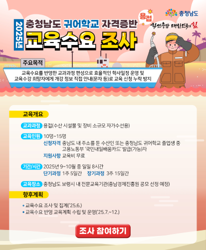 주요목적 : 교육수요를 반영한 교과과정 편성으로 효율적인 학사일정 운영 및 교육수강 희망자에게 개강 정보 직접 안내(문자 등)로 교육 신청 누락 방지
[교육개요]
교과과정: 용접(수산 시설물 및 장비 소규모 자가수선용)
교육인원: 10명~15명
신청자격 : 충남도 내 주소를 둔 수산인 또는 충청남도 귀어학교 졸업생 중 고용노동부 국민내일배움카드발급(가능)자
지원사항 : 교육비 무료
기간/시간 : 2025년 9~10월 중일일 8시간(단기과정 : 1주 5일간, 장기과정: 3주 15일간)
교육장소: 충청남도 보령시 내 전문교육기관(충남경제진흥원 공모 선정 예정)
[향후계획]
-교육수요 조사 및 집계(25.6.)
-교육수요 반영 교육계획 수립 및 운영(25.7.~12.)
조사 참여하기