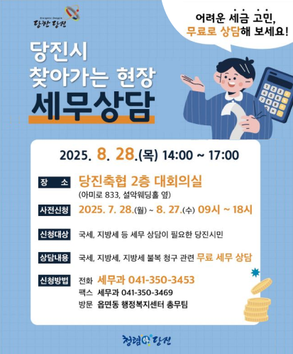 어려운 세금 고민, 무료로 상담해 보세요!
2025.8.28.(목) 14:00 ~ 17:00
장소 : 당진축협 2층 대회의실(아미로 833, 설악웨딩홀 옆)
사전신청 : 2025.7.28.(월) ~ 8.27.(수) 09시 ~ 18시
신청대상 : 국세, 지방세 등 세무 상담이 필요한 당진시민
상담내용 : 국세, 지방세, 지방세 불복 청구 관련 무료 세무 상담
신청방법 : 전화(세무과 041-350-3453), 팩스(세무과041-350-3469), 방문(읍면동 행정복지센터 총무팀)
