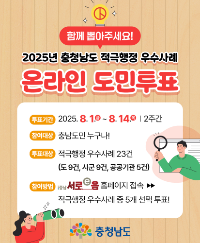 함께 뽑아주세요!
투표기간 : 2025.8.1.(금) ~ 8.14.(목) 2주간
참여대상 : 충남도민 누구나!
투표대상 : 적극행정 우수사례 23건(도 9건, 시군 9건, 공공기관 5건)
참여방법 : 충남서로e음 홈페이지 접속 → 적극행정 우수사례 중 5개 선택 투표!
충청남도