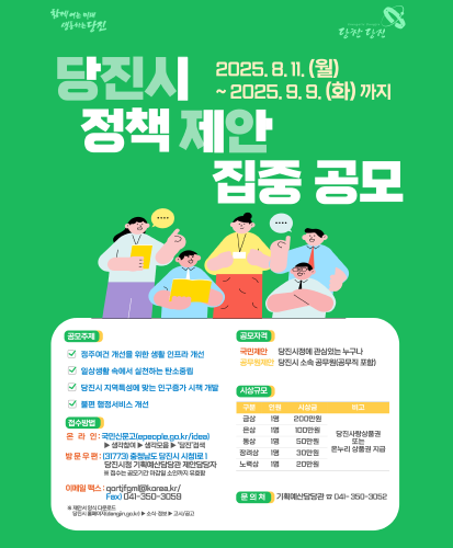 2025.8.11.(월) ~ 2025.9.9.(화)까지
공모주제
- 정주여건 개선을 위한 생활 인프라 개선
- 일상생활 속에서 실천하는 탄소중립
- 당진시 지역특성에 맞는 인구증가 시책 개발
- 불편 행정서비스 개선
접수방법
-온라인 : 국민신문고(epeople.go.kr/idea)▶생각참여▶생각모음▶당진검색
-방문우편:(31773)충청남도 당진시 시청1로1 당진시청 기획예산담당관 제안담당자 ※접수는 공모기간 마감일 소인까지 유효함
-이메일팩스:qortjfgml@korea.kr / Fax)041-350-3059
※제안서 양식 다운로드 당진시 홈페이지(dagjin.go.kr)▶소식·정보▶고시/공고
공모자격
-국민제안 : 당진시정에 관심있는 누구나
-공무원제안 : 당진시 소속 공무원(공무직 포함)
시상규모(공통 비고 : 당진사랑상품권 또는 온누리 상품권 지급)
-금상 1명 200만원
-은상 1명 100만원
-동상 1명 50만원
-장려상 1명 30만원
-노력상 1명 20만원
문의처 : 기획예산담당관 ☎041-350-3052
