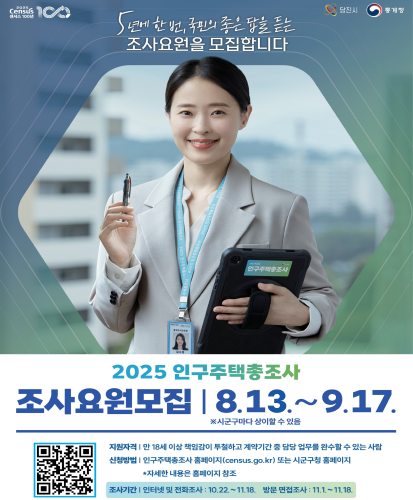 5년에 한 번, 국민의 좋은 답을 듣는 조사요원을 모집합니다
8.13.~9.17. ※시군구마다 상이할 수 있음
지원자격 : 만 18세 이상 책임감이 투철하고 계약기간 중 담당 업무를 완수할 수 있는 사람
신청방법 : 인구주택총조사 홈페이지(census.go.kr)또는 시군구청 홈페이지 *자세한 내용은 홈페이지 참조
조사기간 : 인터넷 및 전화조사 : 10.22.~11.18. 방문 면접조사: 11.1.~11.18.
QR코드 https://www.census.go.kr/sub/ehpp/hd/ehpphd100m01?adfrom=posterwhtk