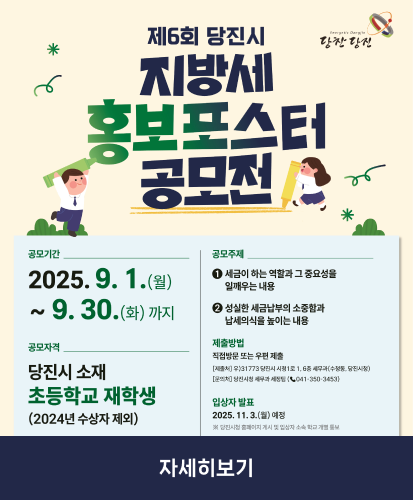 공모기간: 2025.9.1.(월)~9.30.(화)까지
공모자격: 당진시 소재 초등학교 재학생(2024년 수상자 제외)
공모주제
1. 세금이 하는 역할과 그 중요성을 일깨우는 내용
2. 성실한 세금납부의 소중함과 납세의식을 높이는 내용
제출방법: 직접방문 또는 우편 제출
-[제출처] 우)31773당진시 시청1로 1, 6층 세무과(수청동, 당진시청)
-[문의처] 당진시청 세무과 세정팀(☎041-350-3453)
입상자 발표: 2025.11.3.(월) 예정
※당진시청 홈페이지 게시 및 입상자 소속 학교 개별 통보
자세히보기