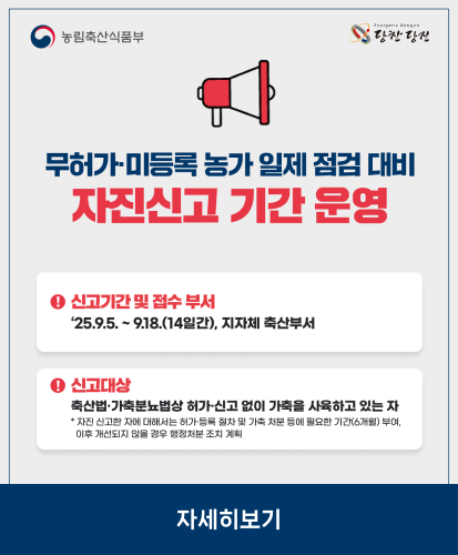 ※신고기간 및 접수 부서 : 25.9.5. ~ 9.18.(14일간), 지자체 축산부서
※신고대상 : 축산법·가축분뇨법상 허가·신고 없이 가축을 사육하고 있는 자
*자진 신고한 자에 대해서는 허가·등록 절차 및 가축 처분 등에 필요한 기간(6개월) 부여, 이후 개선되지 않을 경우 행정처분 조치 계획
농립축산식품부
자세히보기