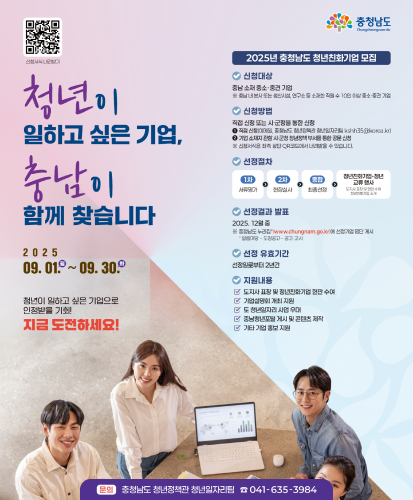 청년이 일하고 싶은 기업, 충남이 함께 찾습니다 
2025.09.01(월)~09.30.(화)
청년이 일하고 싶은 기업으로 인정받을 기회! 지금 도전하세요!
-신청대상 : 충남 소재 중소·중견 기업 ※충남 내 본사 또는 생산시설, 연구소 등 소재한 직원 수 10인 이상 중소·중견 기업
-신청방법 : 직접 신청 또는 시·군청을 통한 신청
① 직접 신청(이메일, 충청남도 청년정책관 청년일자리팀 kshh35@korea.kr)
② 기업 소재지 관할 시·군청 청년정책 부서를 통한 공문 신청
※신청서식은 좌측 상단 QR코드에서 내려받을 수 있습니다. (https://youth.chungnam.go.kr/web/main/bbs/cnyouth_notice/382)
-선정절차 : 1차(서류평가)→2차(현장실사)→종합(최종선정)→청년친화기업-청년교류 행사(도지사 표창 및 현판 수여 청년친화기업 소개)
-선정결과 발표 : 2025.12월 중 ※충청남도 누리집*(www.chungnam.go.kr)에 선정기업 명단 개시 *알림마당-도정공고-공고·고시
-선정 유효기간 : 선정일로부터 2년간
-지원내용 : 도지사 표창 및 청년친화기업 현판 수여, 기업설명회 개최 지원, 도 청년일자리 사업 우대, 충남청년포털 게시 및 콘텐츠 제작, 기타 기업 홍보 지원
문의 : 충청남도 청년정책관 청년일자리팀 ☎041-635-3984