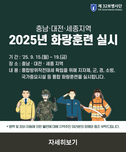 기간 : 25.9.15.(월) ~ 19.(금)
장소 : 충남·대전·세종 지역
내용 : 통합방위작전태세 확립을 위해 지자체, 군, 경, 소방, 국가중요시설 등 통합 화랑훈련을 실시합니다.
*병력 및 장비 이동에 의한 불편에 대해 지역주민 여러분의 양해와 협조 부탁드립니다.
자세히보기