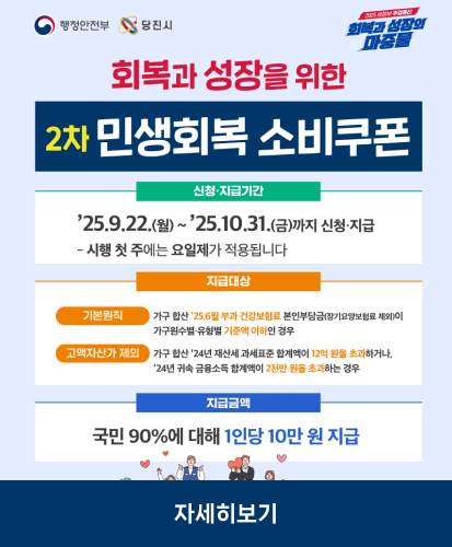 회보과 성장을 위한 2차 민생회복 소비쿠폰

신청·지급기간 : 25.9.22(월) ~ 25.10.31(금)까지 신청·지급
-시행 첫주에는 요일제가 적용됩니다.

지급대상
- 기본원칙 : 가구합산 25.6월부터 건강보험료 본인부담금(장기요양보험료 제외)이 가구원수별·유형별 기준액 이하인 경우
- 고액자산가 제외 : 가구 합산 24년 재산세 과세표준 합계액이 12억 원을 초과하거나, 24년 귀속 금융소득 합계액이 2천만 원을 조과하는 경우

지급금액 : 국민 90%에 대해 1인당 10만원 지급

자세히보기