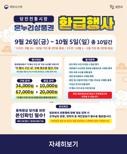 9월 26일(금) ~ 10월 5일(일) 총 10일간 
*1구간: 9월 26~30일 기간 중 2만원 환급 / 2구간: 10월 1~5일 기간 중 2만원 환급
행사대상 : 참여점포에서 각 행사 구간 내 국산 수산물 구매고객 각 행사 구간 내 구매 영수증 합산 가능 개인정보 제공 및 제 3자 제공 동의하는 고객만 참여 가능
구매금액 34,000원 ▶ 환급 금액 10,000원
구매금액 67,000원 ▶ 환급 금액 20,000원
각 행사 구간 내 1인 2만원 한도(중복수령 불가)
불가항목:
-본인 확인 수단 미지참 시 환급 불가
-제로페이 수산대전 모바일 상품권으로 구매한 품목
-정부 비축 수산물 방출 품목
-일반 음식점에서 구매한 품목
-법인 및 사업자(개인/기업) 카드로 구매한 품목
-수입산 및 비수산물 품목
-각 행사 구간 내 외 구매 영수증
환급 제외대상으로 환급시 부정환급으로 간주될 수 있습니다.
본인확인 : 중복환급 방지를 위한 본인확인 필수!(대리 수령 불가/본인만 환급 가능)점포에서 전용웹에 판매 정보 입력 시 고객님의 성명, 연락처 등 개인정보가 필수로 필요합니다.
개인정보 제공 및 제3자 제공 동의하는 고객분만 참여 가능합니다.
자세히보기