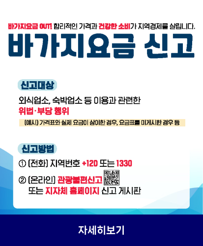 바가지요금 out! 합리적인 가격과 건강한 소비가 지역경제를 살립니다.
바가지요금 신고
신고대상
외식업소, 숙박업소 등 이용과 관련한 위법·부당행위
(예시) 가격표와 실제 요금이 상이한 경우, 요금표를 미게시한 경우등
신고방법
① (전화) 지역번호 +120 또는 1330
② (온라인) 관광불편신고 큐알코드 또는 지자체 홈페이지 신고 게시판
자세히 보기