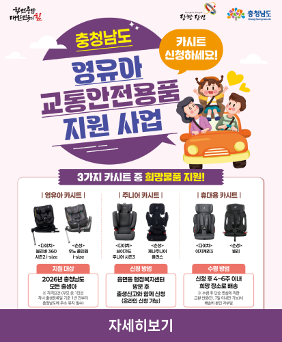 힘쎈충남 대한민국이 힘 당찬당진 충청남도
충청남도 영유아 교통안전용품 지원 사업
카시트 신청하세요!

3가지 카시트 중 희망물품지원!
영유아 카시트
<다이치> 블리바 360 시즌2 i-size
<순성> 우노 올인원 i-size


주니어 카시트
<다이치> 브이가드 주니어 시즌3
<순성> 제나주니어 플러스

휴대용 카시트
<다이치> 이지캐리3
<순성> 빌리

지원대상 
2026년 충청남도 모든 출생
※ 자격요건(부모 중 1인은 자녀 출생등록일 기준 1년 전부터 충청남도에 주소 유지 필수)

신청방법
읍면동 행정복지센터 방문 후 출생신고와 함께 신청(온라인 신청 가능)

수령방법
신청 후 4~6주 이내 희망 장소로 배송
※ 수령 후 단순 변심에 의한 교환 반품(단, 7일 이내만 가능)시 배송비 본인 자부담

자세히보기