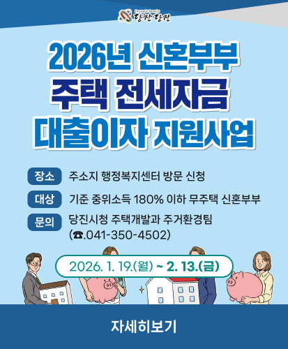 2026년 신혼부부 주택 전세자금 대출이자 지원사업
장소: 주소지 행정복지센터 방문 신청
대상: 기준 중위소득 180% 이하 무주택 신혼부부
문의: 당진시청 주택개발과 주거환경팀(☎.041-350-4502)
2026. 1. 19.(월) ~ 2. 13.(금)
자세히보기