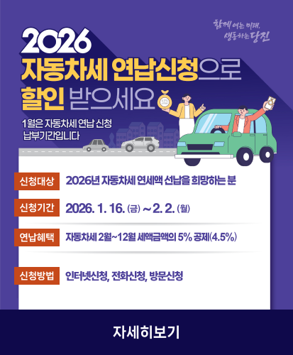 2026 자동차세 연납신청으로 할인받으세요
1월은 자동차세 연납 신청 납부기간입니다
신청대상 2026년 자동차세 연세액 선납을 희망하는 분
신청기간 2026. 1. 16.(금)~2. 2.(월)
연납혜택 자동차세 2월~12월 세액금액의 5% 공제(4.5%)
신청방법 인터넷신청, 전화신청, 방문신청
자세히보기