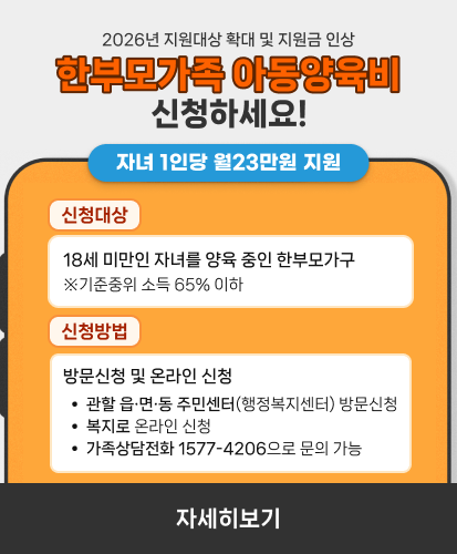 2026년 지원대상 확대 및 지원금 인상
한부모가족 아동양육비 신청하세요!
자녀 1인당 월23만원 지원
신청대상
18세 미만인 자녀를 양육 중인 한부모가구
※기준중위 소득 65% 이하
신청방법
방문신청 및 온라인 신청
- 관할 읍·면·동 주민센터(행정복지센터) 방문신청
- 복지로 온라인 신청
- 가족상담전화 1577-4206으로 문의 가능
자세히보기