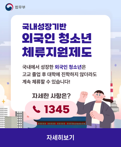 법무부
국내성장기반 외국인 청소년 체류지원제도
국내에서 성장한 외국인 청소년은
고교 졸업 후 대학에 진학하지 않더라도
계속 체류할 수 있습니다!
자세한 사항은?
1345