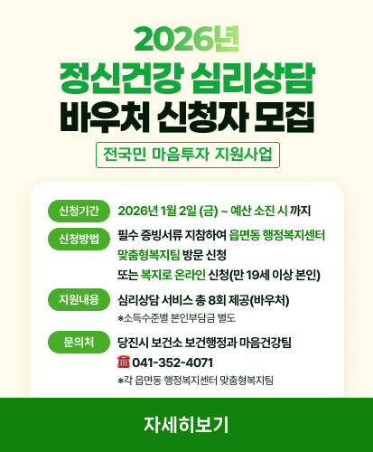 2026년 정신건강 심리상담 바우처 신청자 모집
전국민 마음투자 지원사업
신청기간 2026년 1월 2일 (금) ~ 예산 소진 시 까지
신청방법  필수 증빙서류 지참하여 읍면동 행정복지센터 맞춤형복지팀 방문 신청 또는 복지로 온라인 신청(만 19세 이상 본인)
지원내용 심리상담 서비스 총 8회 제공(바우처) ※소득수준별 본인부담금 별도
문의처 당진시 보건소 보건행정과 마음건강팀 ☎ 041-352-4071 ※각 읍면동 행정복지센터 맞춤형복지팀
자세히보기