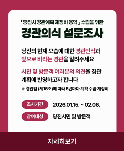 「당진시 경관계획 재정비 용역 」 수립을 위한
경관의식 설문조사
당진의 현재 모습에 대한 경관인식과
앞으로 바라는 경관을 알려주세요
시민 및 방문객 여러분의 의견을 경관
계획에 반영하고자 합니다
※경관법 (제15조)에 따라 5년마다 계획 수립·재정비
조사기간 2026.01.15. ~ 02.06.
참여대상 당진시민 및 방문객
자세히보기