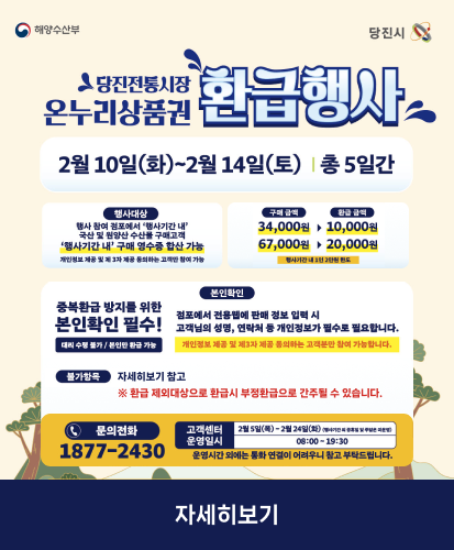 2월 10일(화)~2월14일(토) 총 5일간
행사안내 : 행사 참여 점포에서 행사기간 내 국산 및 원양산 수산물 구매고객 행사기간 내 구매 영수증 합산 가능 개인정보 제공 및 제 3자 제공 동의하는 고객만 참여 가능
구매금액 → 환급금액 : 34,000원 → 10,000원, 67,000원 → 20,000원 (행사기간 내 1인 2만원 한도)
본인확인 : 중복환급 방지를 위한 본인확인 필수! 대리 수령 불가 / 본인만 환급 가능
점포에서 전용웹에 판매 정보 입력 시 고객님의 성명, 연락처 등 개인정보가 필수로 필요합니다. 개인정보 제공 및 제3자 제공 동의하는 고객분만 참여 가능합니다.
불가항목 : 자세히보기 참고 ※ 환급 제외대상으로 환급시 부정환급으로 간주될 수 있습니다.
문의전화 : 1877-2430
고객센터 : 2월5일(목)~2월24일(화) (행사기간 외 공휴일 및 주말은 미운영)
운영일시 : 08:00 ~ 19:30
운영시간 외에는 통화 연결이 어려우니 참고 부탁드립니다.
자세히보기