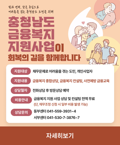 빚과 연체, 잦은 추심으로 어려움을 겪는 충청남도 도민을 위해 충청남도 금융복지 지원사업이 회복의 길을 함께합니다
지원대상  : 채무문제로 어려움을 겪는 도민, 개인사업자
지원내용 : 금융복지 종합상담, 금융복지 컨설팅, 사전예방 금융교육
상담절차 : 전화상담 후 방문상담 예약
비용안내 : 금융복지 지원 사업 상담 및 컨설팅 전액 무료(단, 채무조정 신청 시 일부 비용 발생 가능)
상담문의 : 동부센터 041-559-3931~4, 서부센터 041-530-7-3876~7
자세히보기