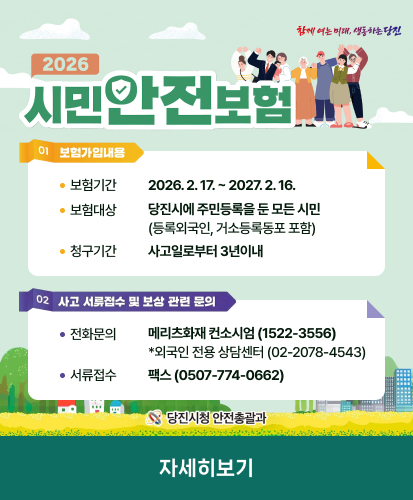 함께 여는 미래, 생동하는 당진 

2026 시민안전보험

01 보험가입내용
보험기간 2026.2.17. ~ 2027.2.16.
보험대상 당진시에 주민등록을 둔 모든 시민 (등록외국인, 거소등록동포 포함)
청구기간 사고일로부터 3년이내

02 사고 서류접수 및 보상 관련 문의
전화문의 메리츠화재 컨소시엄 (1522-3556) *외국인 전용 상담센터 (02-2078-4543)
서류접수 팩스 (0507-774-0662)
당진시청 안전총괄과

자세히보기