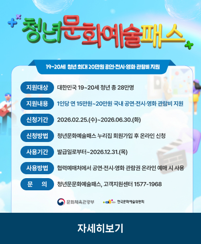 19~20세 청년 최대 20만원 공연·전시·영화 관람비 지원
지원대상 : 대한민국 19~20세 청년 총 28만명
지원내용 : 1인당 연 15만원~20만원 국내 공연·전시·영화 관람비 지원
신청기간 : 2026.02.25.(수)~2026.06.30.(화)
신청방법 : 청년문화예술패스 누리집 회원가입 후 온라인 신청
사용기간 : 발급일로부터~2026.12.31.(목)
사용방법 : 협력예매처에서 공연·전시·영화 관람권 온라인 예매 시 사용
문의 : 청년문문화예술패스, 고객지원센터 1577-1968
문화체육관광부, 한국문화예술위원회
자세히보기