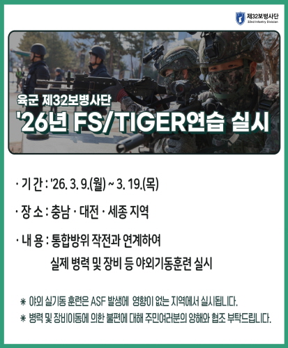 기간 : 2026. 3. 9.(월) ~ 3. 19.(목)
장소 : 대전, 충남, 세종 지역
내용 : 통합방위 작전과 연계하여 실제 병력 및 장비 등 야외기동훈련 실시

*야외 실기동 훈련은 asf 발생에 영향이 없는 지역에서 실시됩니다.
*병력 및 장비이동에 의한 불편에 대해 주민 여러분의 양해와 협조 부탁드립니다.