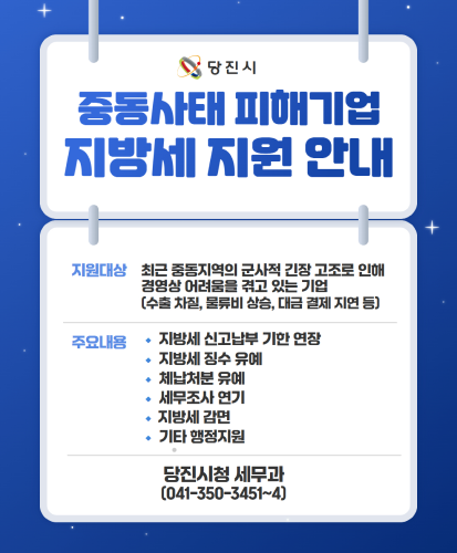 지원대상 : 최근 중동지역읭 군사적 긴장 고조로 인해 경영상 어려움을 겪고 있는 기업(수출 차질, 물류비 상승, 대금 결제 지연 등)
주요내용 : 지방세 신고납부 기한 연장, 지방세 징수 유예, 체납처분 유예, 세무조사 연기, 지방세 감면, 기타 행정지원
당진시청 세무과(041-350-3451~4)