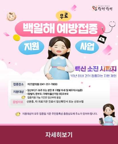 백신 소진 시까지 10년 이내 과거 접종자는 지원 제외
접종장소 : 미즈맘의원(041-351-7800)
지원대상 : -임산부(27-36주 또는 분만 후 1개월 이내) 및 배우자(사실혼), -(맞벌이, 한부모, 다태아)출산가정 (외)조부모, 접종지원 가능 기간은 임산부와 동일
증빙자료 : 신분증, 타 의료기관 진료시 임신확인서 또는 산모수첩
지원대상자 모두 접종일 기준 주민등록상 충청남도에 주소가 있어야 합니다.
자세히보기