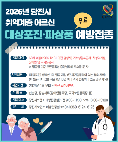 접종대상 : 60세 이상(1966.12.31. 이전 출생자) 기초생활수급자·차상위계층, 장애인 및 국가유공자 ※접종일 기준 주민등록상 충청남도에 주소를 둔 자
지원내용 : (대상포진) 생백신 1회 접종 지원 (단, 과거접종력이 있는 경우 제외), (파상풍) 1회 접종 지원 (단, 10년 이내 과거 접종력이 있는 경우 제외)
사업기간 : 2026년 1월 부터 ~ 백신 소진시까지
준비물 : 신분증, 증빙서류(장애인등록증, 국가보훈등록증 등)
접종장소 : 당진시보건소 예방접종실(오전 9:00~11:30, 오후 13:00~15:00)
문의 : 당진시보건소 예방접종실 ☎ 041)360-6124, 6125