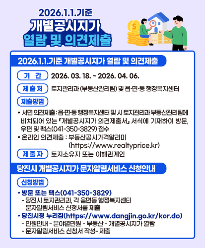 2026.1.1.기준 개별공시지가 열람 및 의견제출
기간 : 2026.03.18. ~ 2026.04.06.
제출처 : 토지관리과(부동산관리팀) 및 읍·면·동 행정복지센터
제출방법 : - 서면 의견제출 : 읍·면·동 행정복지센터 및 시 토지관리과 부동산관리팀에 비치되어 있는 『개별공시지가 의견제출서』서식에 기재하여 방문, 우편 및 팩스(041-350-3829) 접수, - 온라인 의견제출 : 부동산공시가격알리미(https://www.realtyprice.kr)
제출자 : 토지소유자 또는 이해관계인
당진시 개별공시지가 문자알림서비스 신청안내
신청방법 : 1. 방문 또는 팩스(041-350-3829) - 당진시 토지관리과, 각 읍면동 행정복지센터 문자알림서비스 신청서를 제출, 2. 당진시청 누리집(https://www.dangjin.go.kr/kor.do) -민원안내-분야별민원-부동산-개별공시지가열람-문자알림서비스 신청서 작성-제출