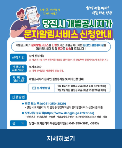 개별공시지가 문자알림서비스를 신청하시면 개별공시지가의 온라인 결정통지문을 매년 공시일에 맞춰 문자로 발송해 드립니다!
신청기간 : 상시 신청가능 ※매년 공시일 이후 신청서를 제출할 경우에는 다음 연도부터 알림서비스가 제공됩니다.
신청대상(서비스대상) : 토지소유자 ※이해 관계인은 해당되지 않습니다.
서비스(발송)내용 : 개별공시지가 온라인 결정통지문 및 이의신청 안내
문자발송일 : 1월 1일기준 결정공고일(매년 4월 30일 이후), 7월 1일기준 결정공고일(매년 10월 29일 이후)
신청방법 : ·방문 또는 팩스(041-350-3829) - 당진시 토지관리과, 각 읍면동 행정복지센터 문자알림서비스 신청서를 제출, ·당진시청 누리집(https://www.dangjin.go.kr/kor.do) - 민원안내-분야별민원-부동산-개별공시지가 열람-문자알림서비스 신청서 작성-제출
문의 : 당진시 토지관리과 부동산관리팀(☎041-350-3811, -3813)
자세히보기