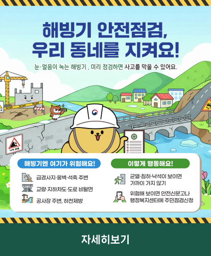눈·얼음이 녹는 해빙기, 미리 점검하면 사고를 막을 수 있어요.
해빙기엔 여기가 위험해요! 급경사지·옹벽·석축 주병, 교량·지하차도·도로 비탈면, 공사장 주변, 하천제방
이렇게 행동해요! 균열·침하·낙석이 보이면 가까이 가지 않기, 위험해 보이면 안전신문고나 행정복지센터에 주민점검신청
자세히보기