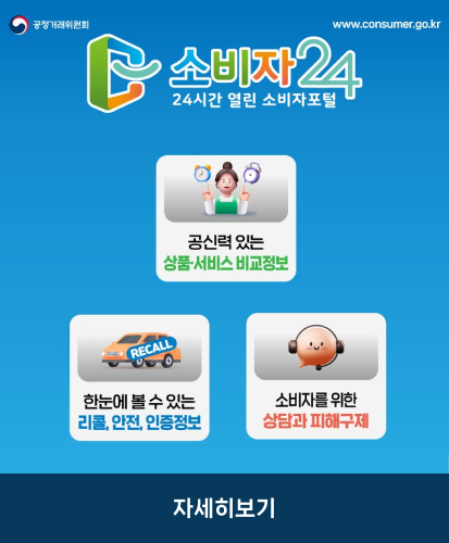 www.consumer.go.kr
공신력 있는 상품·서비스 비교정보
한눈에 볼 수 있는 리콜, 안전, 인증정보
소비자를 위한 상담과 피해구제
자세히보기