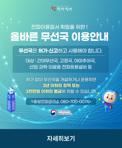 무선국은 허가·신고하고 사용해야 합니다.
대상 : 간이무선국, 고정국, 아마추어국, 산업·과학·의료용 전파응용설비 등
허가 없이 무선국을 개설하거나 운용하면 3년 이하의 징역 또는 3천만원 이하의 벌금에 처할 수 있습니다.
<중앙전파관리소 080-700-0074>
과학기술정보통신부 중앙전파관리소
자세히보기