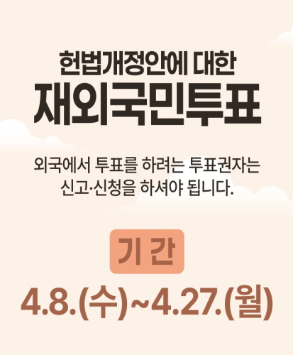 헌번개정안에 대한 재외국민투표
외국에서 투표를 하려는 투표권자는 신고 또는 신청을 하셔야 됩니다.
기간 4.8.(수) ~ 4.27.(월)