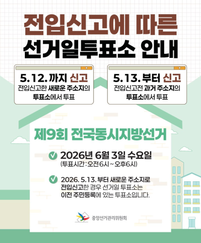 5.12.까지 신고 전입신고한 새로운 주소지의 투표소에서 투표
5.13.부터 신고 전입신고전 과거 주소지의 투표소에서 투표

제9회 전국동시지방선거
2026년 6월 3일 수요일 (투표시간:오전6시~오후6시)
2026.5.13.부터 새로운 주소지로 전입신고한 경우 선거일 투표소는 이전 주민등록에 있는 투표소입니다.
중앙선거관리위원회