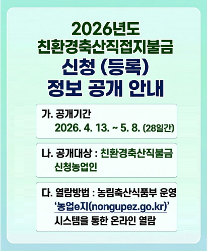 가. 공개기간  2026. 4. 13. ~ 5. 8. (28일간)
나. 공개대상 : 친환경축산직불금 신청농업인
다. 열람방법 :  농림축산식품부 운영 농업e지 (nongupez.go.kr) 시스템을 통한 온라인 열람