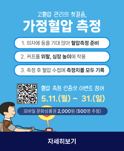 1. 의자에 등을 기대 앉아 혈압측정 준비
2. 커프를 위팔, 심장 높이에 착용
3. 측정 후 혈압 수첩에 측정치를 모두 기록

큐알코드 https://form.naver.com/response/eJIcGCzgOXOQCA8Y4lTcbA

혈압 측정 인증샷 이벤트 참여
5.11.(월) ~ 31.(일)

모바일 문화상품권 2,000원 (500명 추첨)
자세히 보기