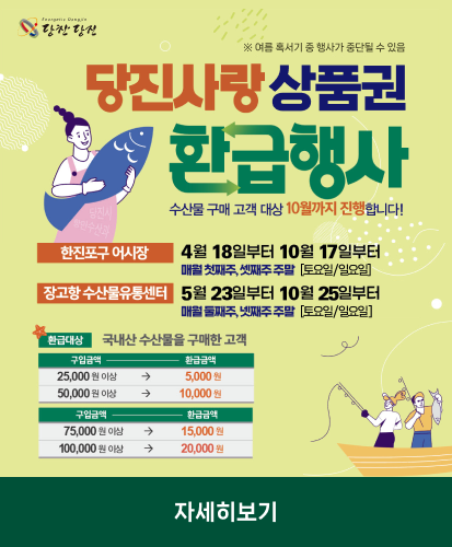※여름 혹서기 중 행사가 중단될 수 있음
수산물 구매 고객 대상 10월까지 진행합니다!
한진포구 어시장 : 4월 18일부터 10월 17일부터 매월 첫째주, 셋째주 주말 [토요일/일요일]
장고항 수산물유통센터 : 5월 23일부터 10월 25일부터 매월 둘째주, 넷째주 주말 [토요일/일요일]
환급대상 : 국내산 수산물을 구매한 고객
구입금액 별 환급금액 25,000원 이상→5,000원, 50,000원 이상→10,000원, 75,000원 이상→15,000원, 100,000원 이상→20,000원
자세히보기