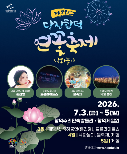 당진합덕연꽃축제
3일 오후 7시 30분 홍진영
3일 오후 9시 드론라이트쇼
4일 오후 2시 물축제
4일 오후 8시 낙화놀이
2026. 7. 3. (금) ~5(일)
합덕수리민속박물관 / 합덕제 일원
3일 | 개막식, 축하공연(홍진영), 드론라이트쇼
4일 | 낙화놀이, 물축제, 체험
5일 | 체험
홈페이지 www.hapduk.kr
충청남도 당찬당진