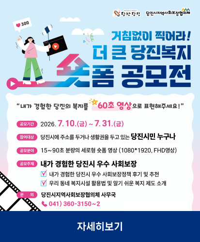 "내가 경험한 당진의 복지를 60초 영상으로 표현해주세요!"
공모기간 : 2026. 7. 10.(금) ~ 7. 31.(금)
참여대상 : 당진시에 주소를 두거나 생활권을 두고 있는 당진시민 누구나
공모분야 : 15~90초 분량의 세로형 숏폼 영상 (1080*1920, FHD영상)
공모주제 : 내가 경험한 당진시 우수 사회보장(내가 경험한 당진시 우수 사회보장정책 후기 및 추천, 우리 동네 복지시설 활용법 및 알기 쉬운 복지 제도 소개)
문의 : 당진시지역사회보장협의체 사무국 ☎041)360-3150~2
자세히보기