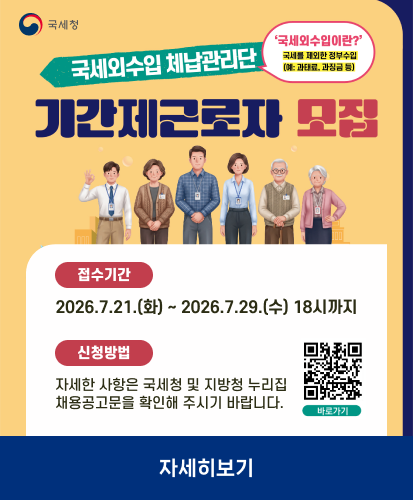 국세청
국세외수입 체납관리단 기간제 근로자 모집
국세외수입이란? 국세를 제외한 정부수입(예: 과태료, 과징금 등)
접수기간 2026.7.21.(화) ~ 2026.7.29.(수) 18시까지
신청방법 자세한 사항은 국세청 및 지방청 누리집 채용공고문을 확인해 주시기 바랍니다.
큐알코드 https://nts.saramin.co.kr/service/nts/index.asp 바로가기
자세히보기