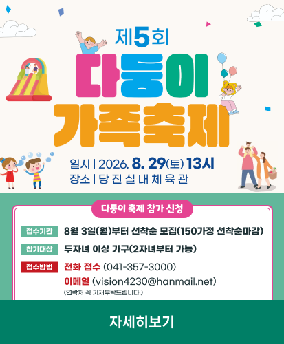 일시 | 2026. 8. 29(토) 13시
장소 | 당 진 실 내 체 육 관

다둥이 축제 참가 신청
접수기간 8월 3일(월)부터 선착순 모집(150가정 선착순마감)
참가대상 두자녀 이상 가구(2자녀부터 가능)
접수방법 전화 접수 (041-357-3000) 이메일 (vision4230@hanmail.net) (연락처 꼭 기재부탁드립니다.)

자세히보기