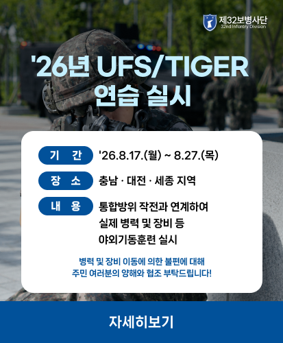 제32보병사단 32nd Infantry Division
기간 26.8.17.(월) ~ 8.27.(목)
장소 충남 · 대전 · 세종 지역
내용 통합방위 작전과 연계하여
실제 병력 및 장비 등
야외기동훈련 실시
병력 및 장비 이동에 의한 불편에 대해
주민 여러분의 양해와 협조 부탁드립니다!
자세히보기