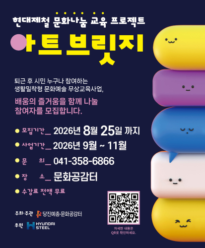 퇴근 후 시민 누구나 참여하는
생활밀착형 문화예술 무상교육사업,
배움의 즐거움을 함께 나눌
참여자를 모집합니다.
● 모집기간 _ 2026년 8월 25일 까지
● 사업기간 _ 2026년 9월 ~ 11월
● 문 의 _ 041-358-6866
● 장 소 _ 문화공감터
● 수강료 _ 전액 무료
주최·주관
당진예총·문화공감터
후원
HYUNDAI STEEL
자세한 내용은
QR로 확인하세요.
https://www.instagram.com/dangjin_arthub/