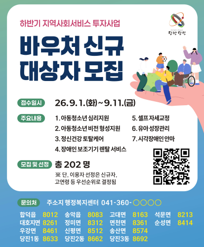 하반기 지역사회서비스 투자사업
접수일시 26. 9. 1.(화) ~ 9. 11.(금)
주요내용
1.아동청소년 심리지원
2.아동청소년 비전 형성지원
3.정신건강 토탈케어
4.장애인 보조기기 렌탈 서비스
5.셀프 자세교정
6.유아 성장관리
7.시각장애인 안마
모집 및 선정 총 202명 ※ 단, 이용자 선정은 신규자, 고연령 등 우선순위로 결정됨
문의처 주소지 행정복지센터 041-360-○○○○
합덕읍 8012
송악읍 8083
고대면 8163
석문면 8213
대호지면 8261
정미면 8312
면천면 8361
순성면 8414
우강면 8461
신평면 8512
송산면 8574
당진1동 8633
당진2동 8662
당진3동 8692