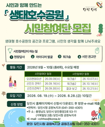 생태형 호수공원의 공간과 프로그램, 시민의 생각을 함께 나눠주세요
시민참여단이 하는일
1. 현장답사 2. 아이디어 발굴 3. 워크숍 4. 시민권고안
활동기간 2026년 9월 ~ 10월 (총6회), 수요일 예정
시민참여단 일정
오리엔테이션 26.09.09(수) 선진지 견학1 26.09.16(수) 선진지 견학1 26.09.30(수)
시민참여단 일정 워크숍1 26.10.07(수) 워크숍2 26.10.14(수) 결과보고 26.10.21(수)
모집기간 2026.08.19.(수) ~2026.8.28.(금) 10일간
신청방법
당진시 홈페이지에서 신청서 다운로드 후 방문·e-mail 제출
연락쳐: 당진시청 공원녹지과(041-350-4301)
주소:충청남도 당진시 당진중앙2로 53-11(거북빌딩2층) 당진시청 공원녹지과
E-mail:cchhss@korea.kr
문의 : 당진시청 공원녹지과 공원조성팀(041-350-4301)
