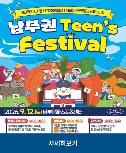 남부권 Teens Festival
2026.9.12.(토) 남부문화스포츠센터
체험&활동마당 12:00~15:00 캐리커쳐, 가을 먹거리 부스, 포토존, 공예품 만들기 등 다양한 체험부스 운영
들썩마당 12:00~15:00 다양한 먹거리(푸드트럭) 12시 삐에로의 거리공연, 13시 버블쇼, 14시 마술쇼
공연마당 15:00~17:30 개회식, 남부권 학교 동아리 및 청소년 동아리 공연
자세히보