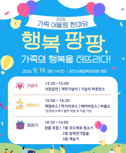 2026
가족 어울림 한마당

행복 팡팡,
가족의 행복을 터뜨리다!

2026. 9. 19. (토) 14:00 | 당진시종합복지타운 야외

기념식
13:30 ~ 15:00
식전공연 | 개막기념식 | 기념식 퍼포먼스

체험부스
15:00 ~ 16:30
체험부스 | 먹거리부스 | 에어바운스 | 버블쇼
*운영부스에서 팔찌 착용 후 이용 가능

폐회식
16:30 ~ 14:00
경품 추첨 | 1등 코드제로 청소기
2등 압력전기밥솥
3등 제습기